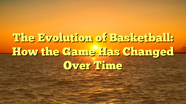 The Evolution of Basketball: How the Game Has Changed Over Time