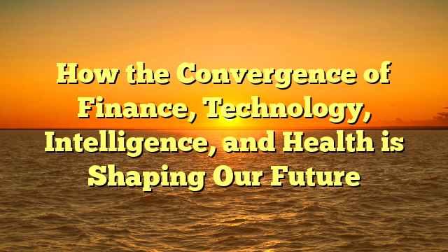How the Convergence of Finance, Technology, Intelligence, and Health is Shaping Our Future